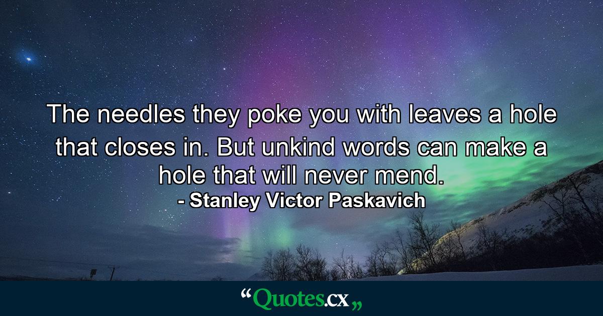 The needles they poke you with leaves a hole that closes in. But unkind words can make a hole that will never mend. - Quote by Stanley Victor Paskavich