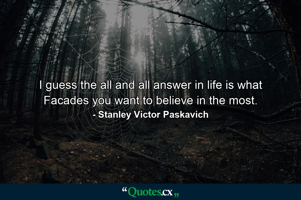 I guess the all and all answer in life is what Facades you want to believe in the most. - Quote by Stanley Victor Paskavich