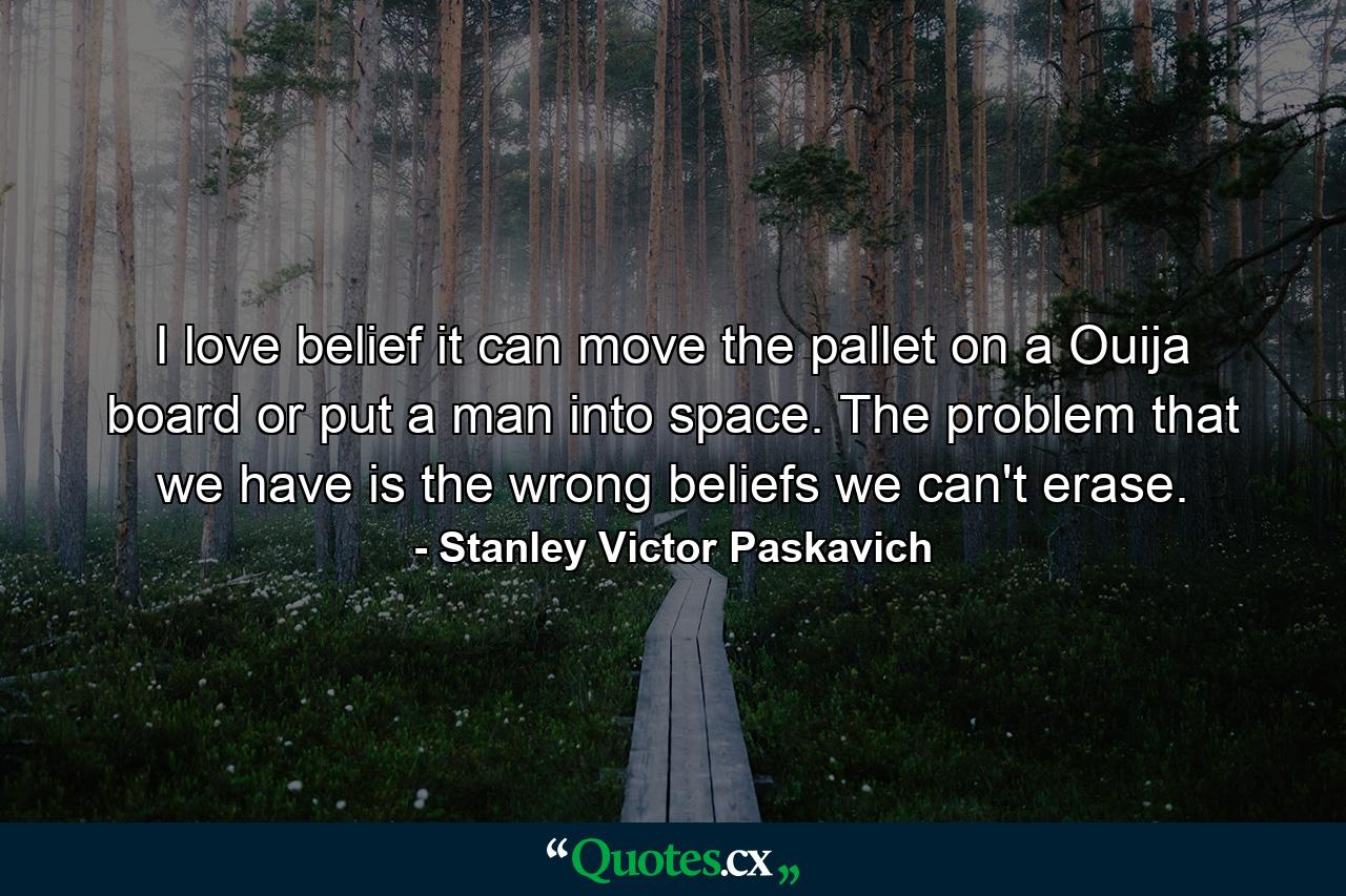 I love belief it can move the pallet on a Ouija board or put a man into space. The problem that we have is the wrong beliefs we can't erase. - Quote by Stanley Victor Paskavich