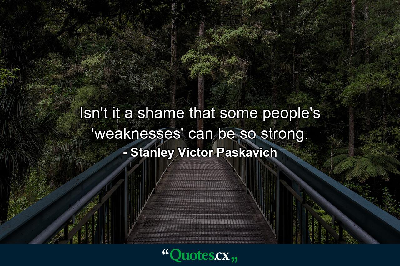 Isn't it a shame that some people's 'weaknesses' can be so strong. - Quote by Stanley Victor Paskavich