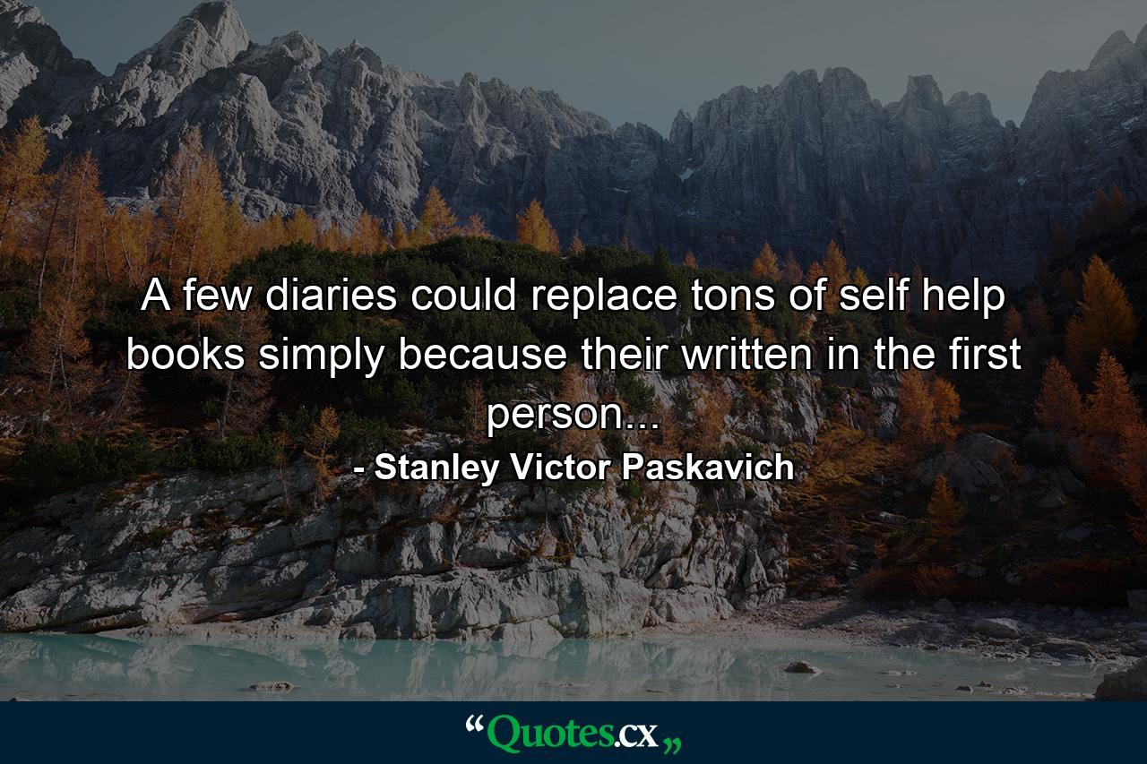 A few diaries could replace tons of self help books simply because their written in the first person... - Quote by Stanley Victor Paskavich