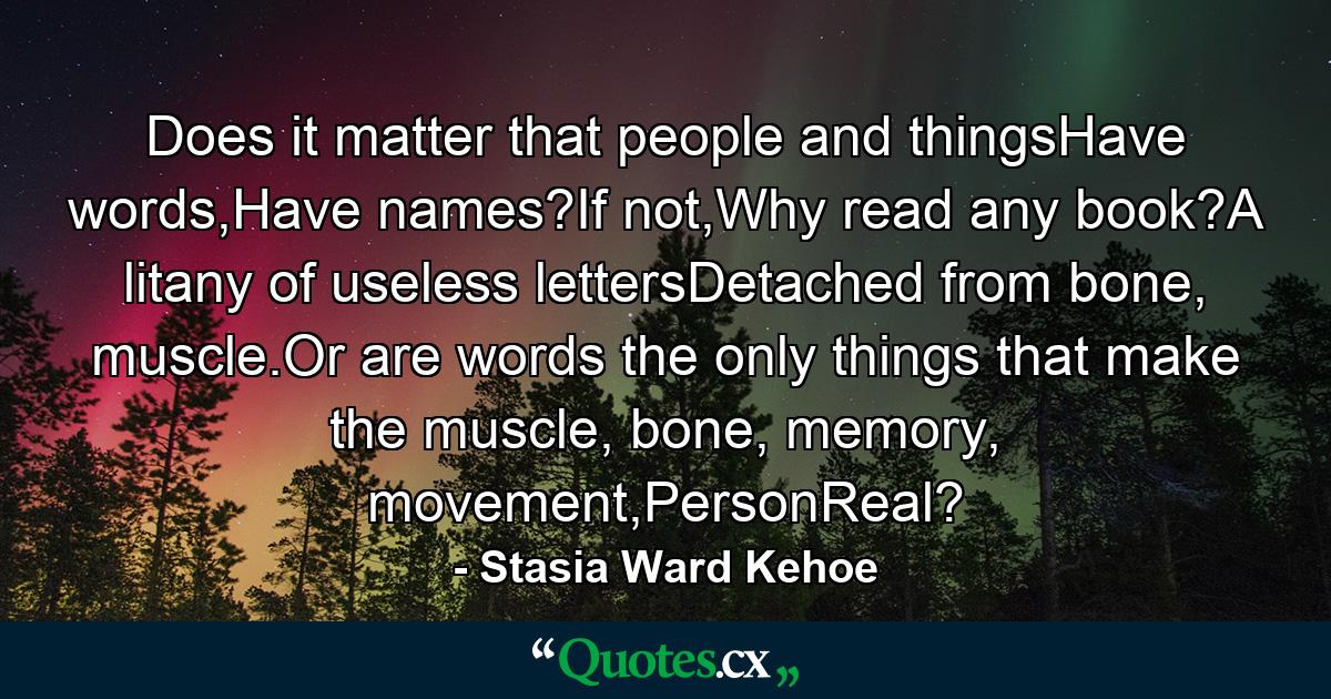 Does it matter that people and thingsHave words,Have names?If not,Why read any book?A litany of useless lettersDetached from bone, muscle.Or are words the only things that make the muscle, bone, memory, movement,PersonReal? - Quote by Stasia Ward Kehoe