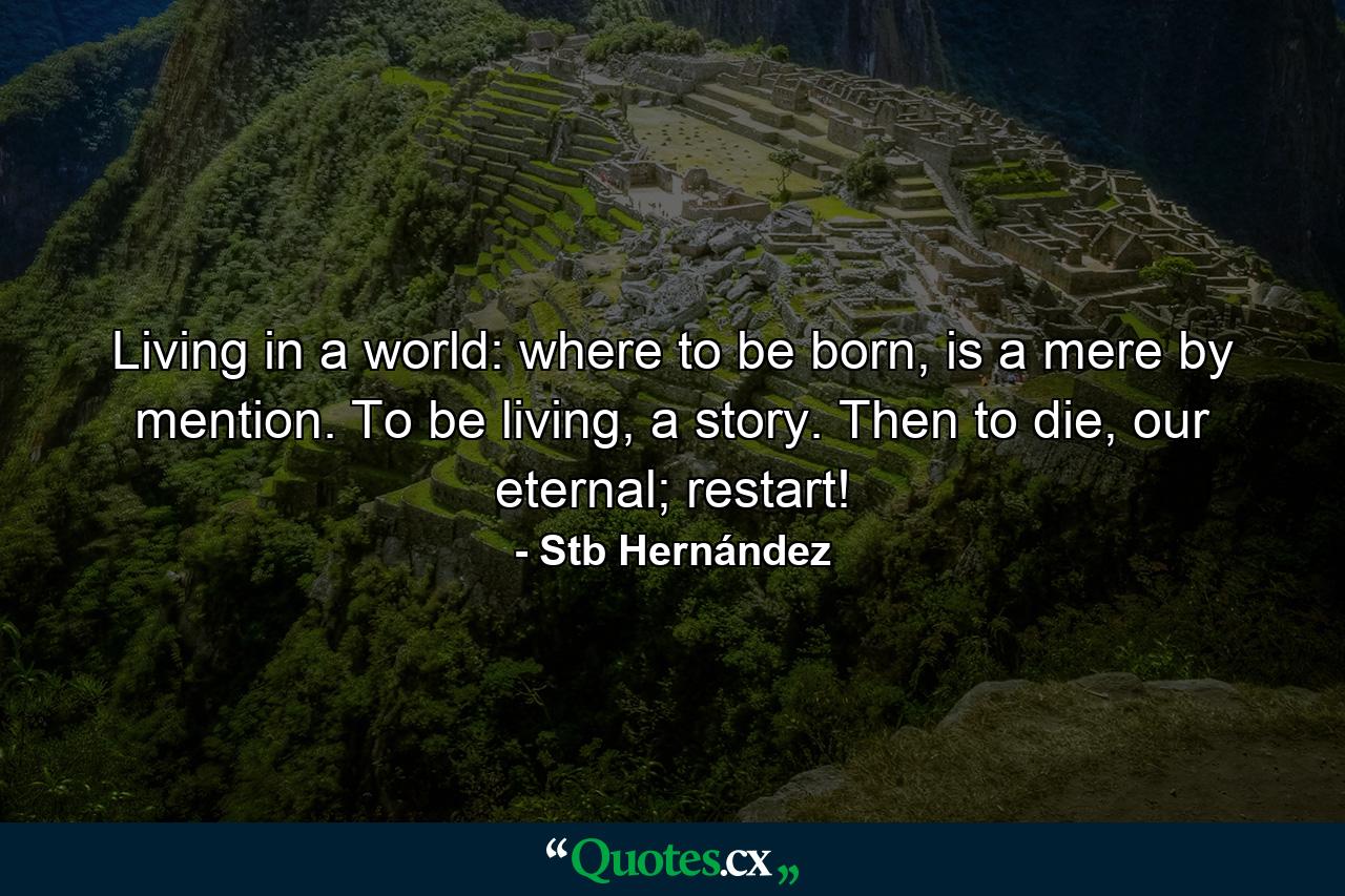 Living in a world: where to be born, is a mere by mention. To be living, a story. Then to die, our eternal; restart! - Quote by Stb Hernández