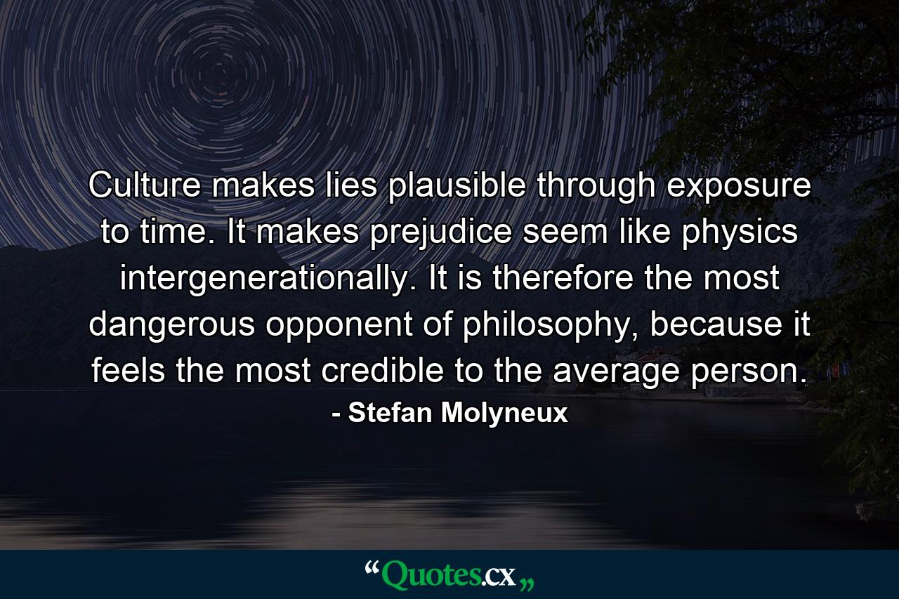 Culture makes lies plausible through exposure to time. It makes prejudice seem like physics intergenerationally. It is therefore the most dangerous opponent of philosophy, because it feels the most credible to the average person. - Quote by Stefan Molyneux