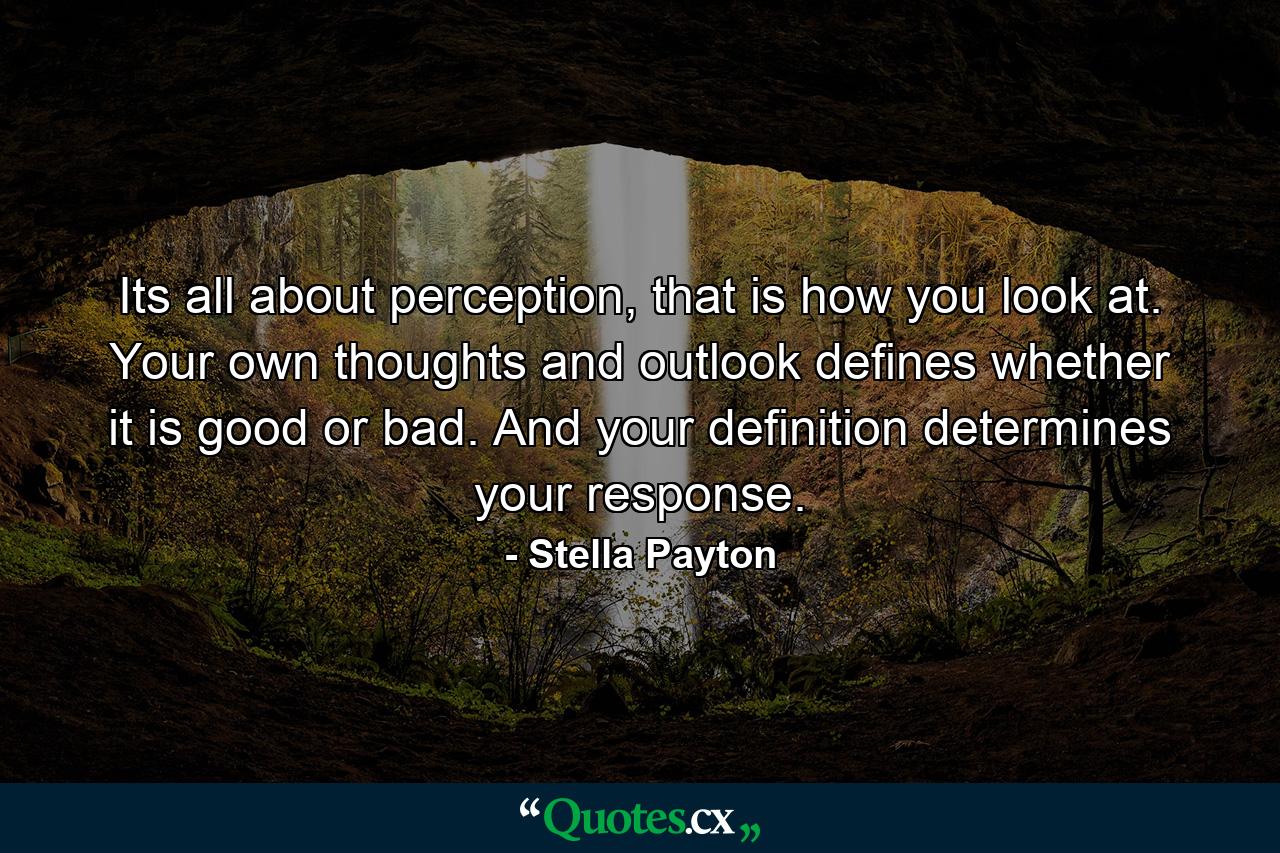 Its all about perception, that is how you look at. Your own thoughts and outlook defines whether it is good or bad. And your definition determines your response. - Quote by Stella Payton