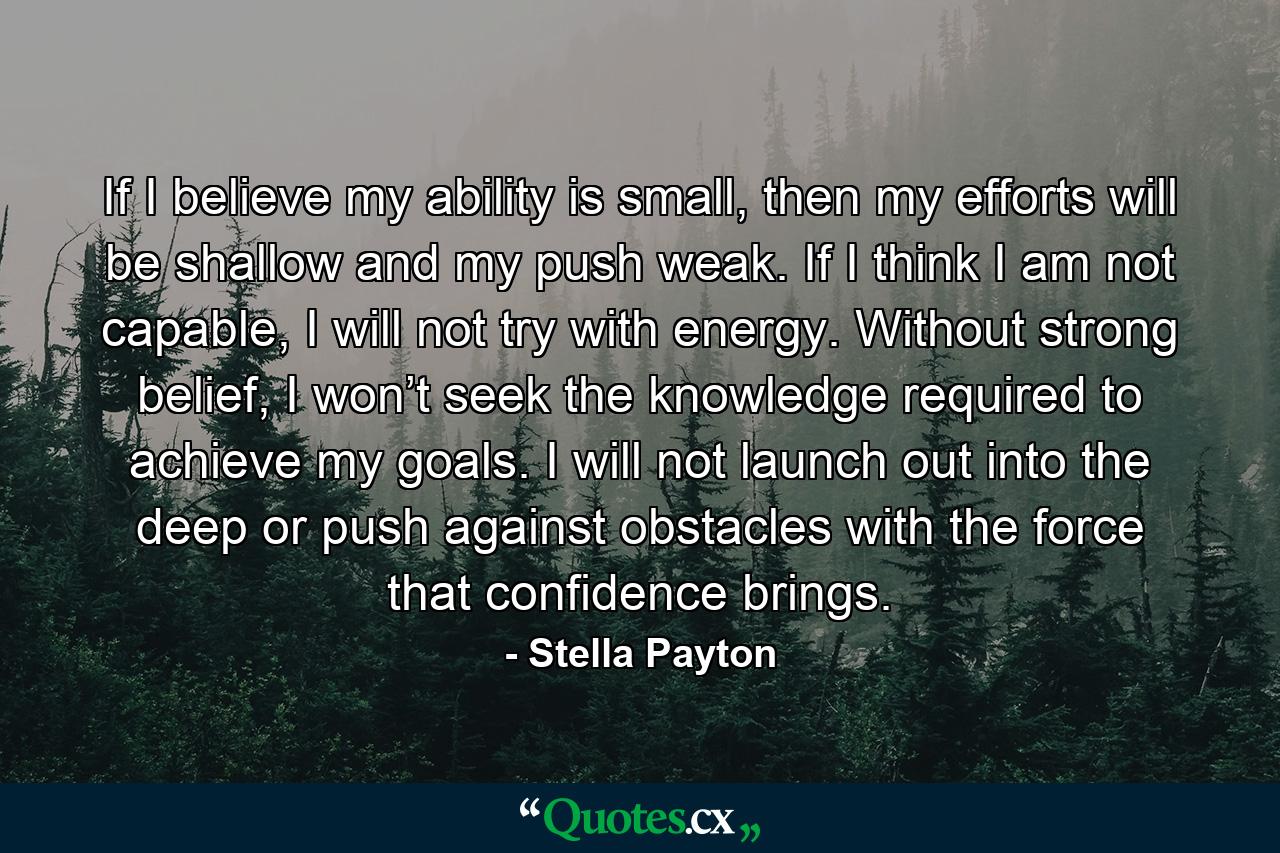 If I believe my ability is small, then my efforts will be shallow and my push weak. If I think I am not capable, I will not try with energy. Without strong belief, I won’t seek the knowledge required to achieve my goals. I will not launch out into the deep or push against obstacles with the force that confidence brings. - Quote by Stella Payton