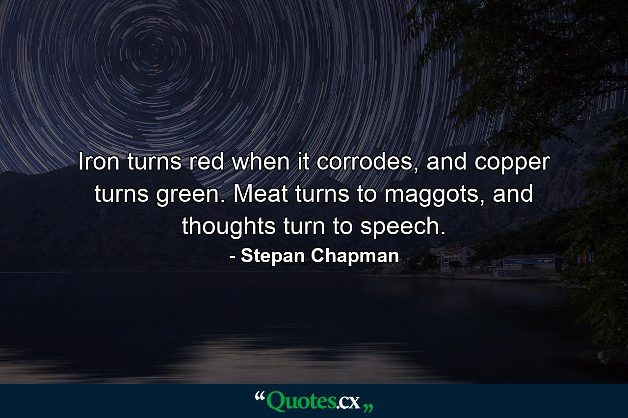 Iron turns red when it corrodes, and copper turns green. Meat turns to maggots, and thoughts turn to speech. - Quote by Stepan Chapman