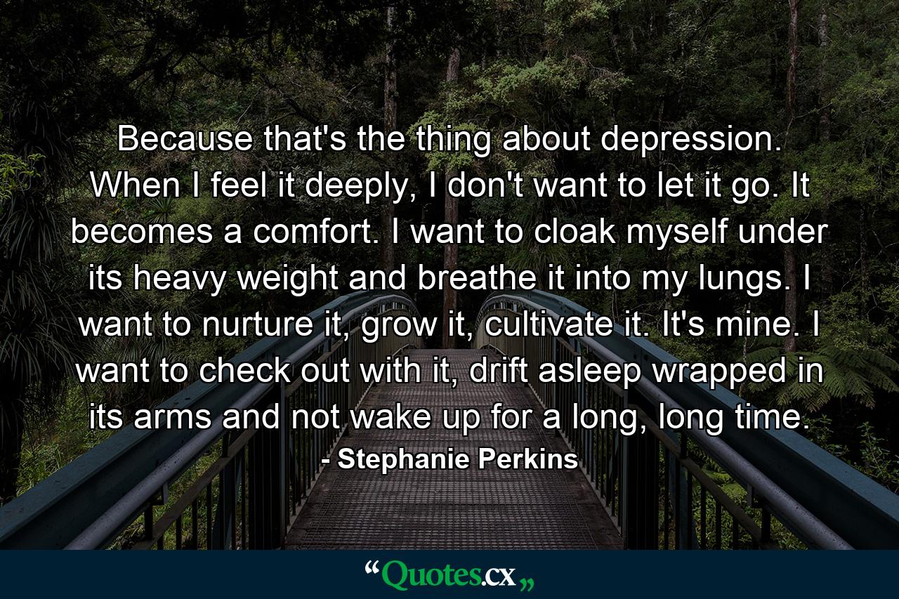 Because that's the thing about depression. When I feel it deeply, I don't want to let it go. It becomes a comfort. I want to cloak myself under its heavy weight and breathe it into my lungs. I want to nurture it, grow it, cultivate it. It's mine. I want to check out with it, drift asleep wrapped in its arms and not wake up for a long, long time. - Quote by Stephanie Perkins