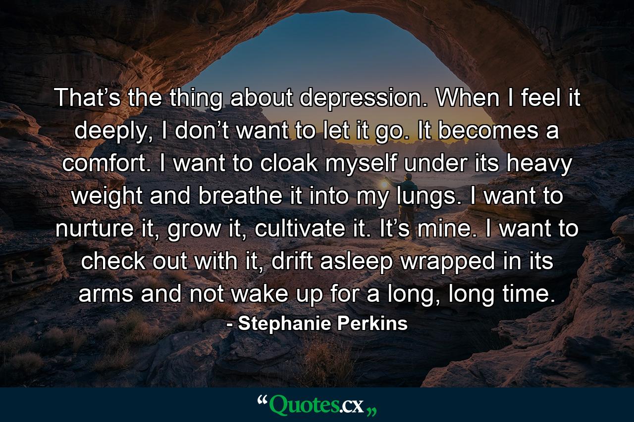 That’s the thing about depression. When I feel it deeply, I don’t want to let it go. It becomes a comfort. I want to cloak myself under its heavy weight and breathe it into my lungs. I want to nurture it, grow it, cultivate it. It’s mine. I want to check out with it, drift asleep wrapped in its arms and not wake up for a long, long time. - Quote by Stephanie Perkins