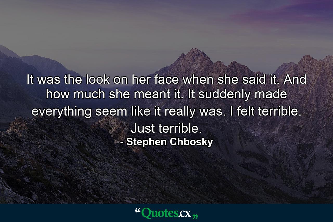 It was the look on her face when she said it. And how much she meant it. It suddenly made everything seem like it really was. I felt terrible. Just terrible. - Quote by Stephen Chbosky