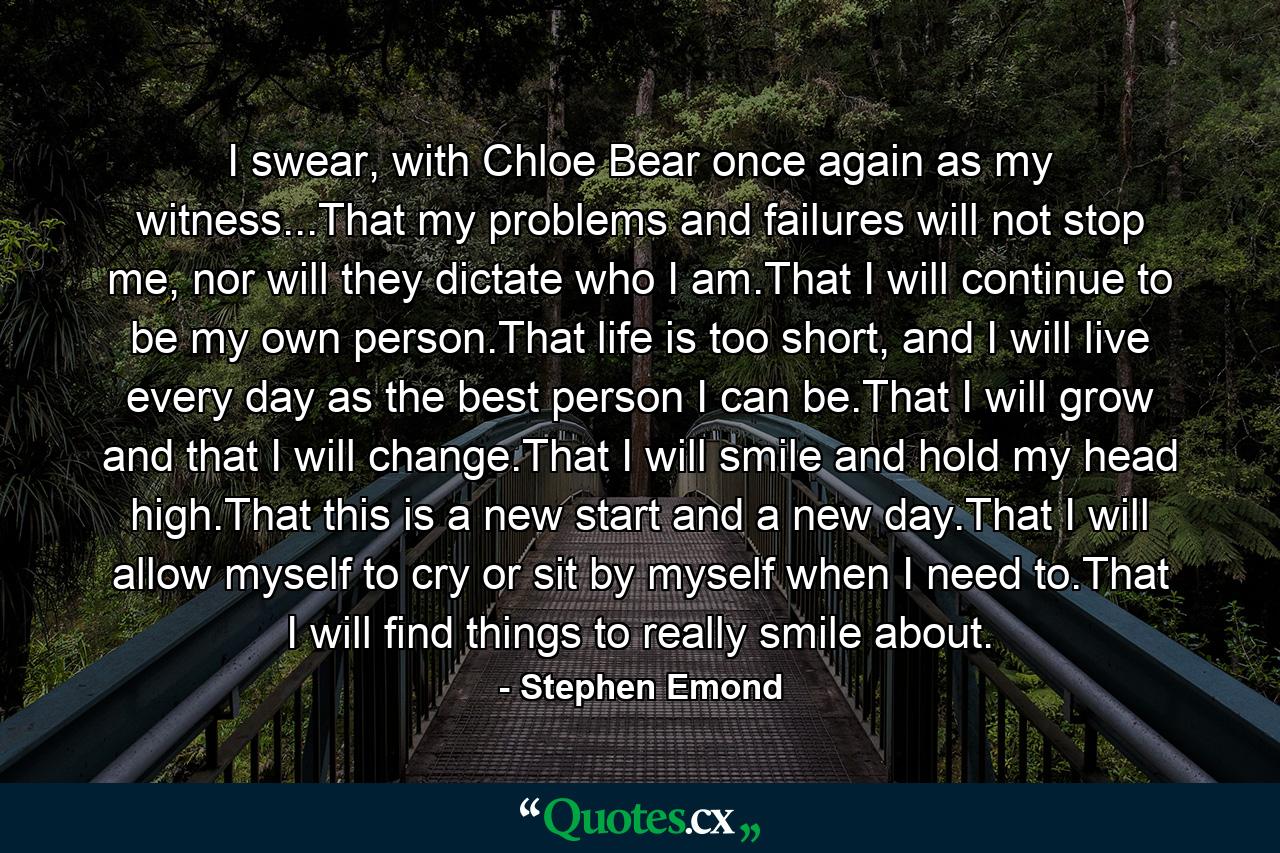 I swear, with Chloe Bear once again as my witness...That my problems and failures will not stop me, nor will they dictate who I am.That I will continue to be my own person.That life is too short, and I will live every day as the best person I can be.That I will grow and that I will change.That I will smile and hold my head high.That this is a new start and a new day.That I will allow myself to cry or sit by myself when I need to.That I will find things to really smile about. - Quote by Stephen Emond