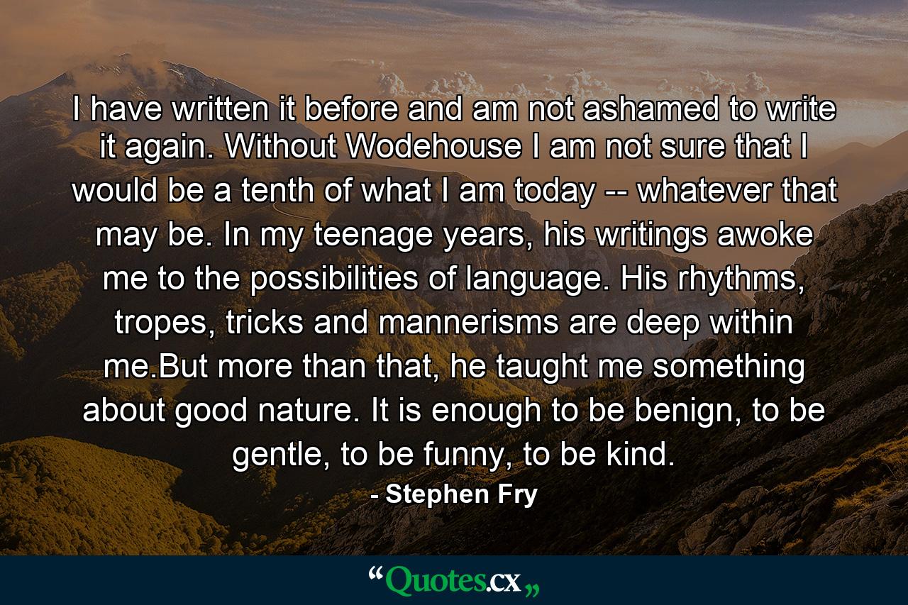 I have written it before and am not ashamed to write it again. Without Wodehouse I am not sure that I would be a tenth of what I am today -- whatever that may be. In my teenage years, his writings awoke me to the possibilities of language. His rhythms, tropes, tricks and mannerisms are deep within me.But more than that, he taught me something about good nature. It is enough to be benign, to be gentle, to be funny, to be kind. - Quote by Stephen Fry