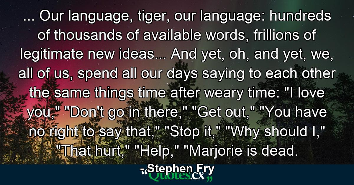 ... Our language, tiger, our language: hundreds of thousands of available words, frillions of legitimate new ideas... And yet, oh, and yet, we, all of us, spend all our days saying to each other the same things time after weary time: 