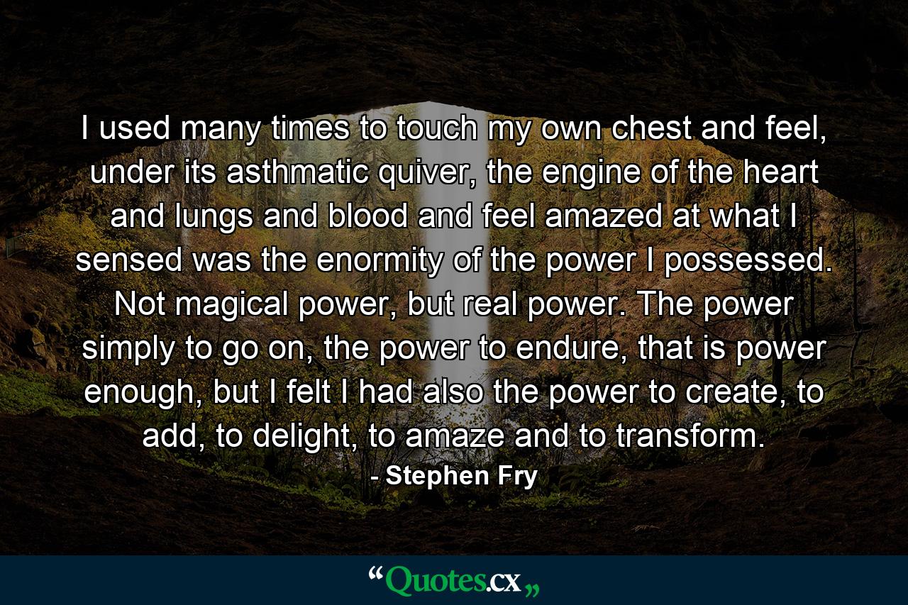 I used many times to touch my own chest and feel, under its asthmatic quiver, the engine of the heart and lungs and blood and feel amazed at what I sensed was the enormity of the power I possessed. Not magical power, but real power. The power simply to go on, the power to endure, that is power enough, but I felt I had also the power to create, to add, to delight, to amaze and to transform. - Quote by Stephen Fry