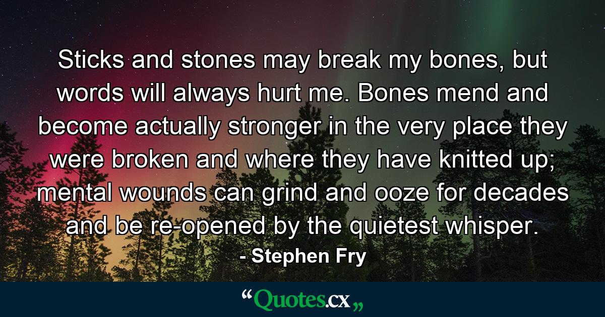 Sticks and stones may break my bones, but words will always hurt me. Bones mend and become actually stronger in the very place they were broken and where they have knitted up; mental wounds can grind and ooze for decades and be re-opened by the quietest whisper. - Quote by Stephen Fry