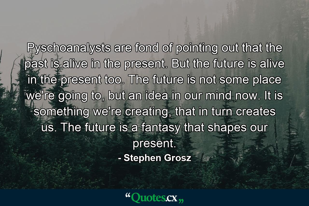 Pyschoanalysts are fond of pointing out that the past is alive in the present. But the future is alive in the present too. The future is not some place we're going to, but an idea in our mind now. It is something we're creating, that in turn creates us. The future is a fantasy that shapes our present. - Quote by Stephen Grosz