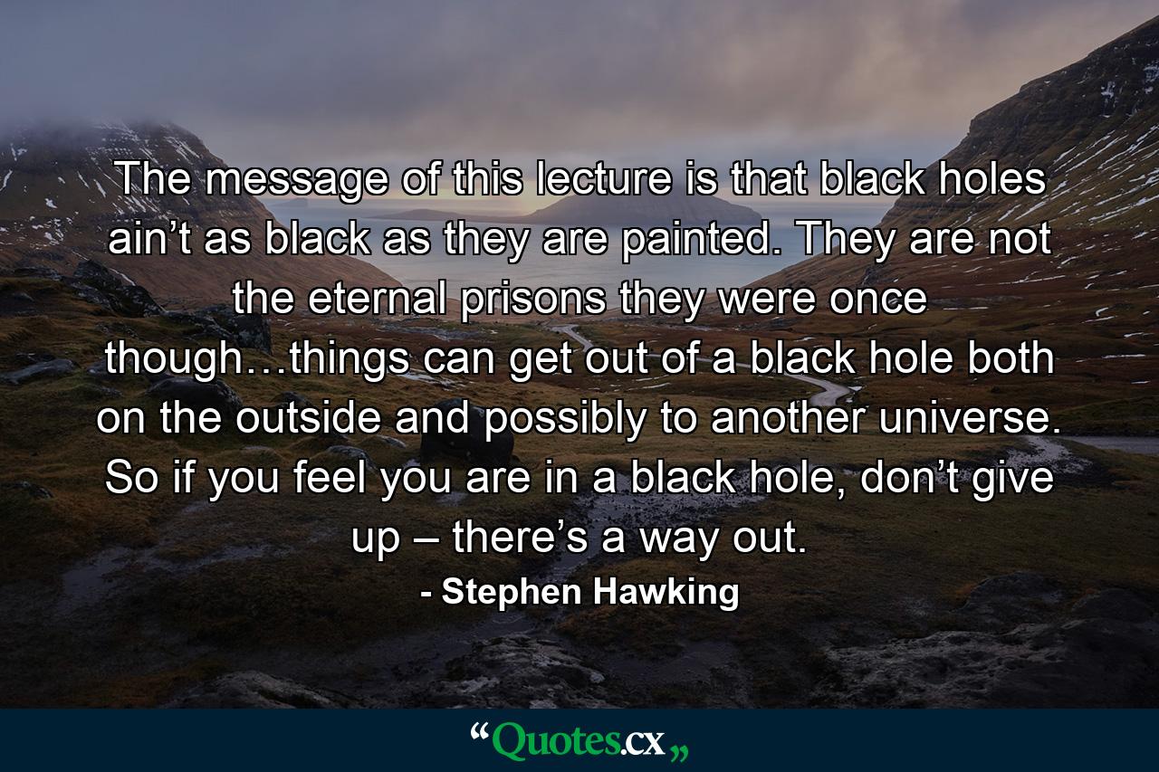 The message of this lecture is that black holes ain’t as black as they are painted. They are not the eternal prisons they were once though…things can get out of a black hole both on the outside and possibly to another universe. So if you feel you are in a black hole, don’t give up – there’s a way out. - Quote by Stephen Hawking