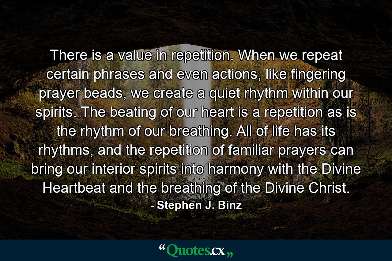 There is a value in repetition. When we repeat certain phrases and even actions, like fingering prayer beads, we create a quiet rhythm within our spirits. The beating of our heart is a repetition as is the rhythm of our breathing. All of life has its rhythms, and the repetition of familiar prayers can bring our interior spirits into harmony with the Divine Heartbeat and the breathing of the Divine Christ. - Quote by Stephen J. Binz