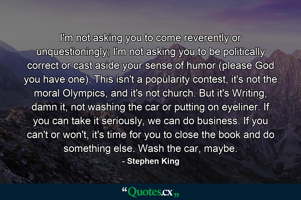 I'm not asking you to come reverently or unquestioningly; I'm not asking you to be politically correct or cast aside your sense of humor (please God you have one). This isn't a popularity contest, it's not the moral Olympics, and it's not church. But it's Writing, damn it, not washing the car or putting on eyeliner. If you can take it seriously, we can do business. If you can't or won't, it's time for you to close the book and do something else. Wash the car, maybe. - Quote by Stephen King