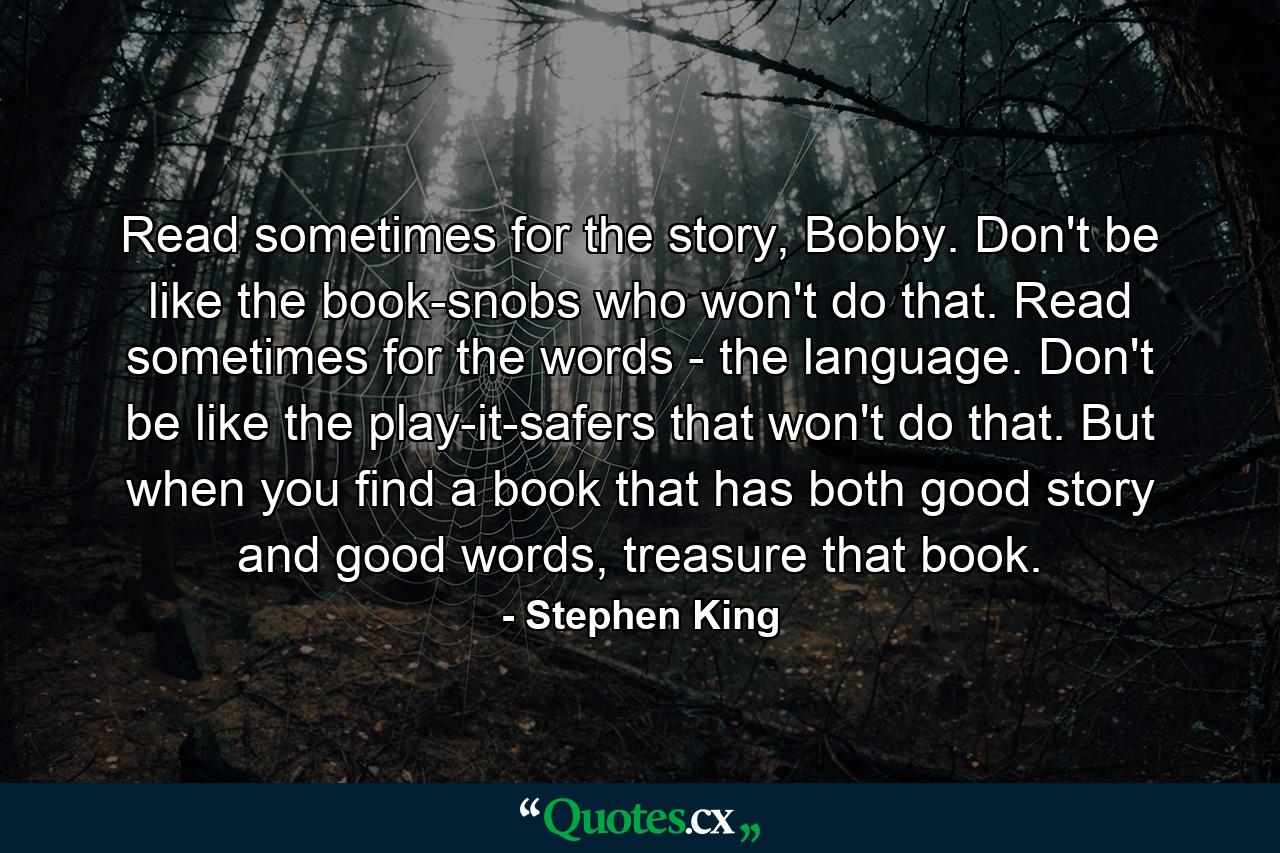 Read sometimes for the story, Bobby. Don't be like the book-snobs who won't do that. Read sometimes for the words - the language. Don't be like the play-it-safers that won't do that. But when you find a book that has both good story and good words, treasure that book. - Quote by Stephen King