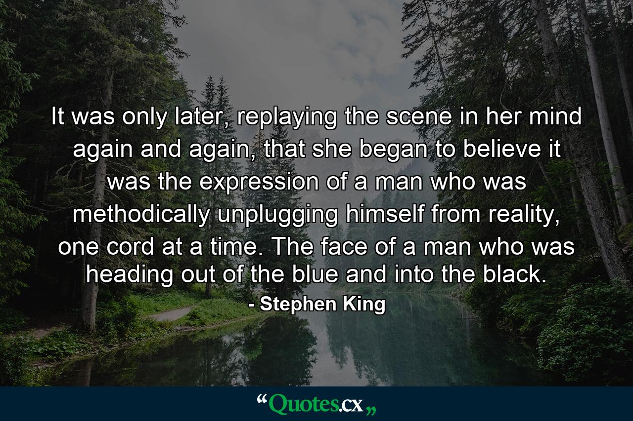 It was only later, replaying the scene in her mind again and again, that she began to believe it was the expression of a man who was methodically unplugging himself from reality, one cord at a time. The face of a man who was heading out of the blue and into the black. - Quote by Stephen King