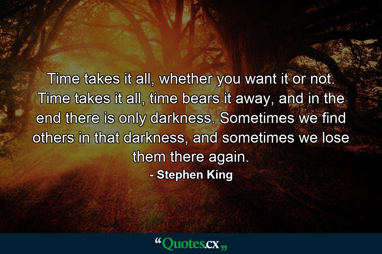 Time takes it all, whether you want it or not. Time takes it all, time bears it away, and in the end there is only darkness. Sometimes we find others in that darkness, and sometimes we lose them there again. - Quote by Stephen King