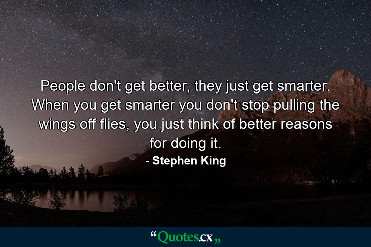 People don't get better, they just get smarter. When you get smarter you don't stop pulling the wings off flies, you just think of better reasons for doing it. - Quote by Stephen King