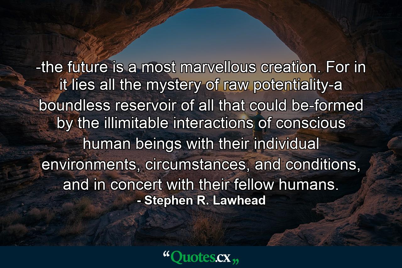 -the future is a most marvellous creation. For in it lies all the mystery of raw potentiality-a boundless reservoir of all that could be-formed by the illimitable interactions of conscious human beings with their individual environments, circumstances, and conditions, and in concert with their fellow humans. - Quote by Stephen R. Lawhead