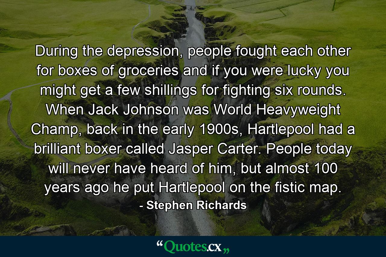 During the depression, people fought each other for boxes of groceries and if you were lucky you might get a few shillings for fighting six rounds. When Jack Johnson was World Heavyweight Champ, back in the early 1900s, Hartlepool had a brilliant boxer called Jasper Carter. People today will never have heard of him, but almost 100 years ago he put Hartlepool on the fistic map. - Quote by Stephen Richards