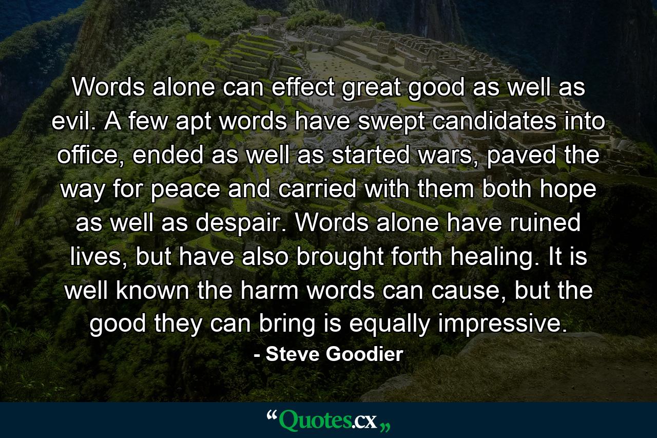 Words alone can effect great good as well as evil. A few apt words have swept candidates into office, ended as well as started wars, paved the way for peace and carried with them both hope as well as despair. Words alone have ruined lives, but have also brought forth healing. It is well known the harm words can cause, but the good they can bring is equally impressive. - Quote by Steve Goodier