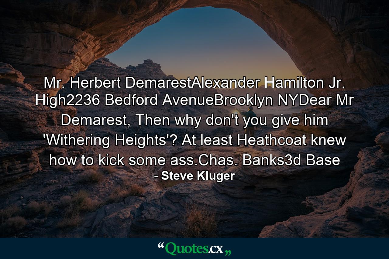 Mr. Herbert DemarestAlexander Hamilton Jr. High2236 Bedford AvenueBrooklyn NYDear Mr Demarest, Then why don't you give him 'Withering Heights'? At least Heathcoat knew how to kick some ass.Chas. Banks3d Base - Quote by Steve Kluger