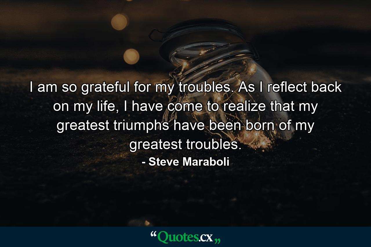 I am so grateful for my troubles. As I reflect back on my life, I have come to realize that my greatest triumphs have been born of my greatest troubles. - Quote by Steve Maraboli