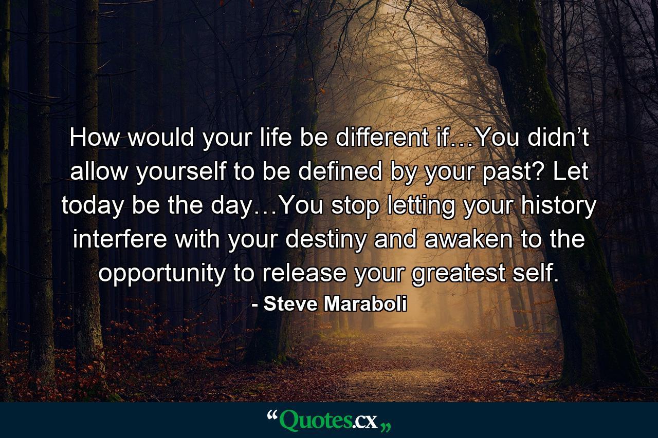 How would your life be different if…You didn’t allow yourself to be defined by your past? Let today be the day…You stop letting your history interfere with your destiny and awaken to the opportunity to release your greatest self. - Quote by Steve Maraboli