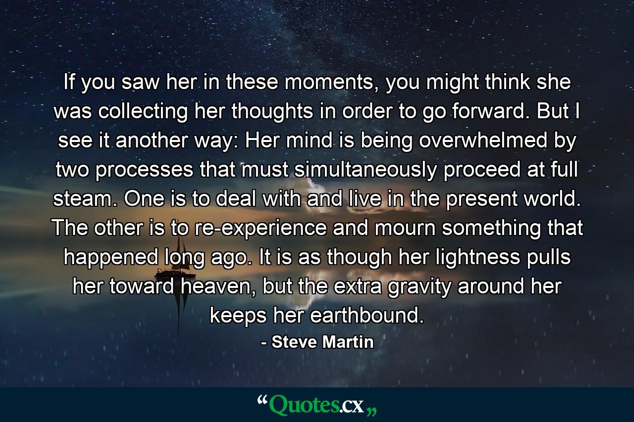 If you saw her in these moments, you might think she was collecting her thoughts in order to go forward. But I see it another way: Her mind is being overwhelmed by two processes that must simultaneously proceed at full steam. One is to deal with and live in the present world. The other is to re-experience and mourn something that happened long ago. It is as though her lightness pulls her toward heaven, but the extra gravity around her keeps her earthbound. - Quote by Steve Martin