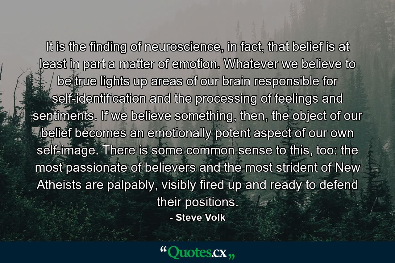 It is the finding of neuroscience, in fact, that belief is at least in part a matter of emotion. Whatever we believe to be true lights up areas of our brain responsible for self-identification and the processing of feelings and sentiments. If we believe something, then, the object of our belief becomes an emotionally potent aspect of our own self-image. There is some common sense to this, too: the most passionate of believers and the most strident of New Atheists are palpably, visibly fired up and ready to defend their positions. - Quote by Steve Volk