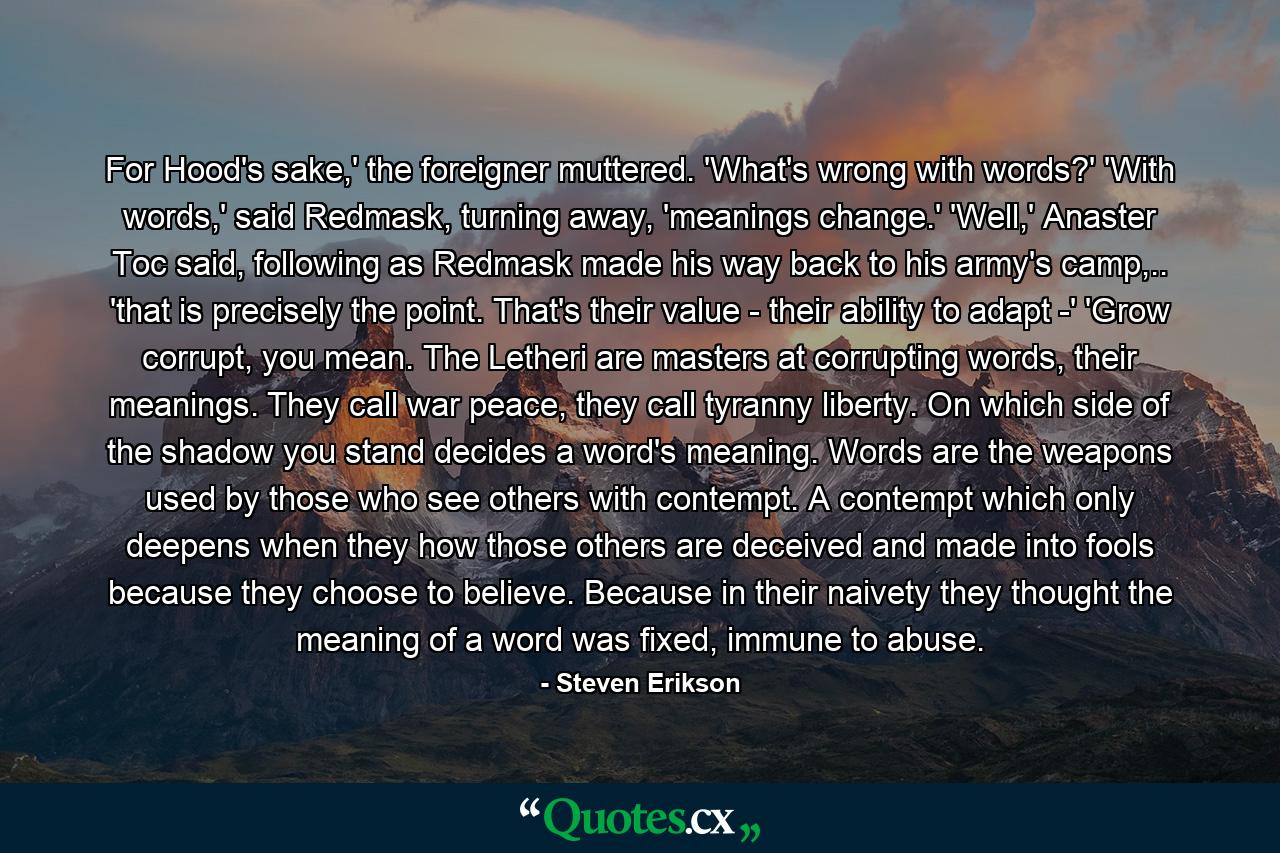 For Hood's sake,' the foreigner muttered. 'What's wrong with words?' 'With words,' said Redmask, turning away, 'meanings change.' 'Well,' Anaster Toc said, following as Redmask made his way back to his army's camp,.. 'that is precisely the point. That's their value - their ability to adapt -' 'Grow corrupt, you mean. The Letheri are masters at corrupting words, their meanings. They call war peace, they call tyranny liberty. On which side of the shadow you stand decides a word's meaning. Words are the weapons used by those who see others with contempt. A contempt which only deepens when they how those others are deceived and made into fools because they choose to believe. Because in their naivety they thought the meaning of a word was fixed, immune to abuse. - Quote by Steven Erikson