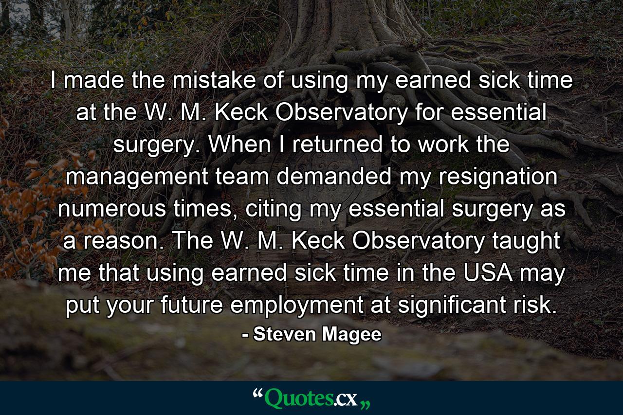 I made the mistake of using my earned sick time at the W. M. Keck Observatory for essential surgery. When I returned to work the management team demanded my resignation numerous times, citing my essential surgery as a reason. The W. M. Keck Observatory taught me that using earned sick time in the USA may put your future employment at significant risk. - Quote by Steven Magee