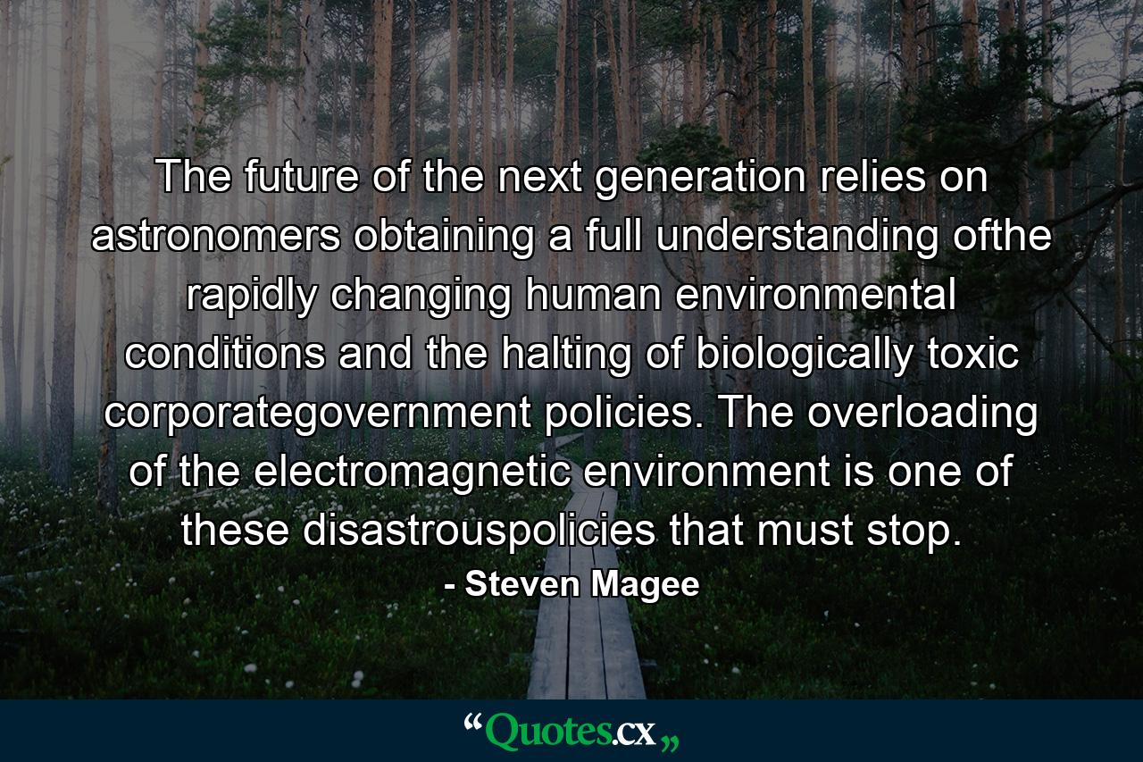 The future of the next generation relies on astronomers obtaining a full understanding ofthe rapidly changing human environmental conditions and the halting of biologically toxic corporategovernment policies. The overloading of the electromagnetic environment is one of these disastrouspolicies that must stop. - Quote by Steven Magee