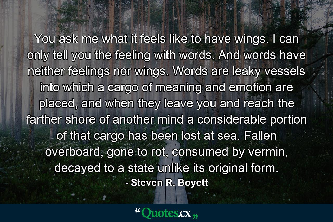 You ask me what it feels like to have wings. I can only tell you the feeling with words. And words have neither feelings nor wings. Words are leaky vessels into which a cargo of meaning and emotion are placed, and when they leave you and reach the farther shore of another mind a considerable portion of that cargo has been lost at sea. Fallen overboard, gone to rot, consumed by vermin, decayed to a state unlike its original form. - Quote by Steven R. Boyett