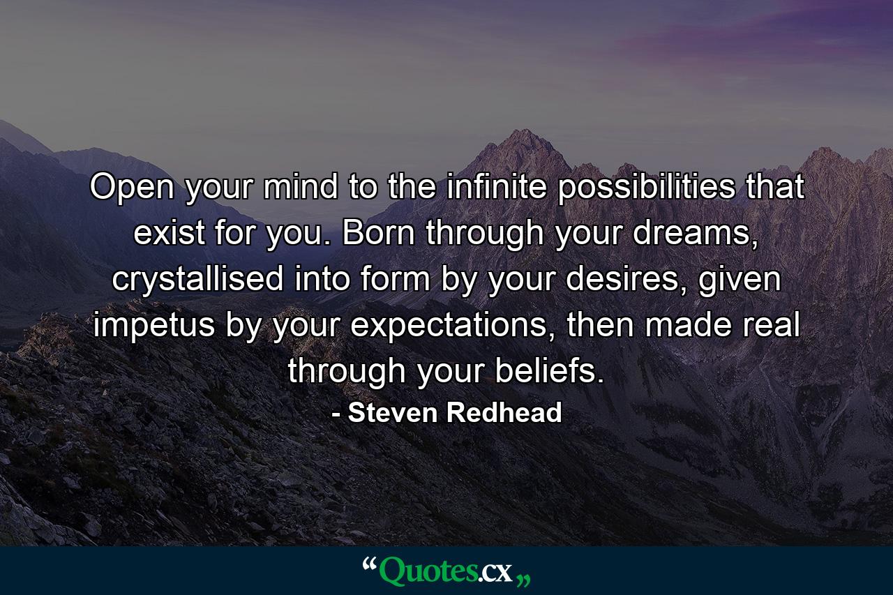 Open your mind to the infinite possibilities that exist for you. Born through your dreams, crystallised into form by your desires, given impetus by your expectations, then made real through your beliefs. - Quote by Steven Redhead