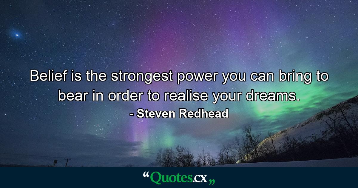 Belief is the strongest power you can bring to bear in order to realise your dreams. - Quote by Steven Redhead