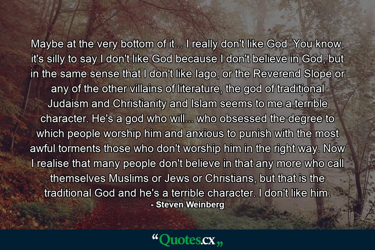 Maybe at the very bottom of it... I really don't like God. You know, it's silly to say I don't like God because I don't believe in God, but in the same sense that I don't like Iago, or the Reverend Slope or any of the other villains of literature, the god of traditional Judaism and Christianity and Islam seems to me a terrible character. He's a god who will... who obsessed the degree to which people worship him and anxious to punish with the most awful torments those who don't worship him in the right way. Now I realise that many people don't believe in that any more who call themselves Muslims or Jews or Christians, but that is the traditional God and he's a terrible character. I don't like him. - Quote by Steven Weinberg