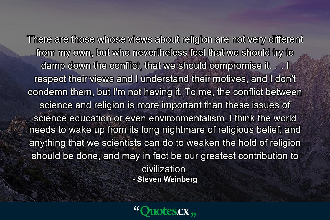 There are those whose views about religion are not very different from my own, but who nevertheless feel that we should try to damp down the conflict, that we should compromise it. … I respect their views and I understand their motives, and I don't condemn them, but I'm not having it. To me, the conflict between science and religion is more important than these issues of science education or even environmentalism. I think the world needs to wake up from its long nightmare of religious belief; and anything that we scientists can do to weaken the hold of religion should be done, and may in fact be our greatest contribution to civilization. - Quote by Steven Weinberg