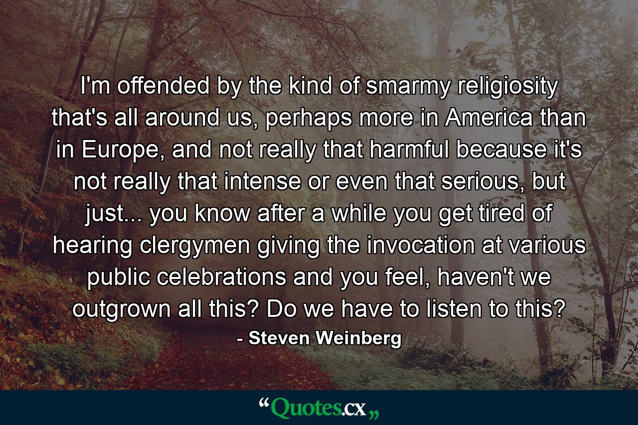 I'm offended by the kind of smarmy religiosity that's all around us, perhaps more in America than in Europe, and not really that harmful because it's not really that intense or even that serious, but just... you know after a while you get tired of hearing clergymen giving the invocation at various public celebrations and you feel, haven't we outgrown all this? Do we have to listen to this? - Quote by Steven Weinberg