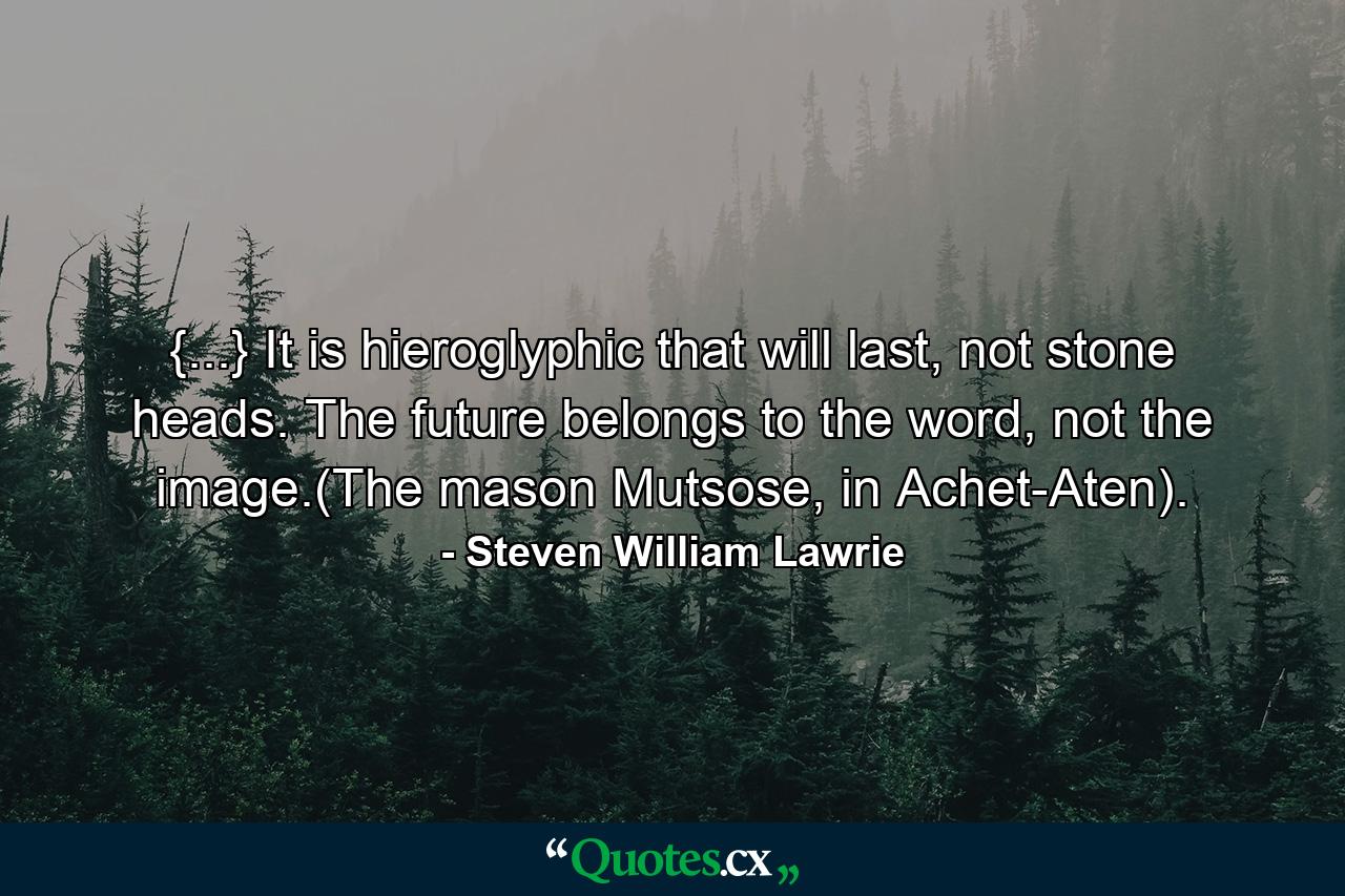 {...} It is hieroglyphic that will last, not stone heads. The future belongs to the word, not the image.(The mason Mutsose, in Achet-Aten). - Quote by Steven William Lawrie