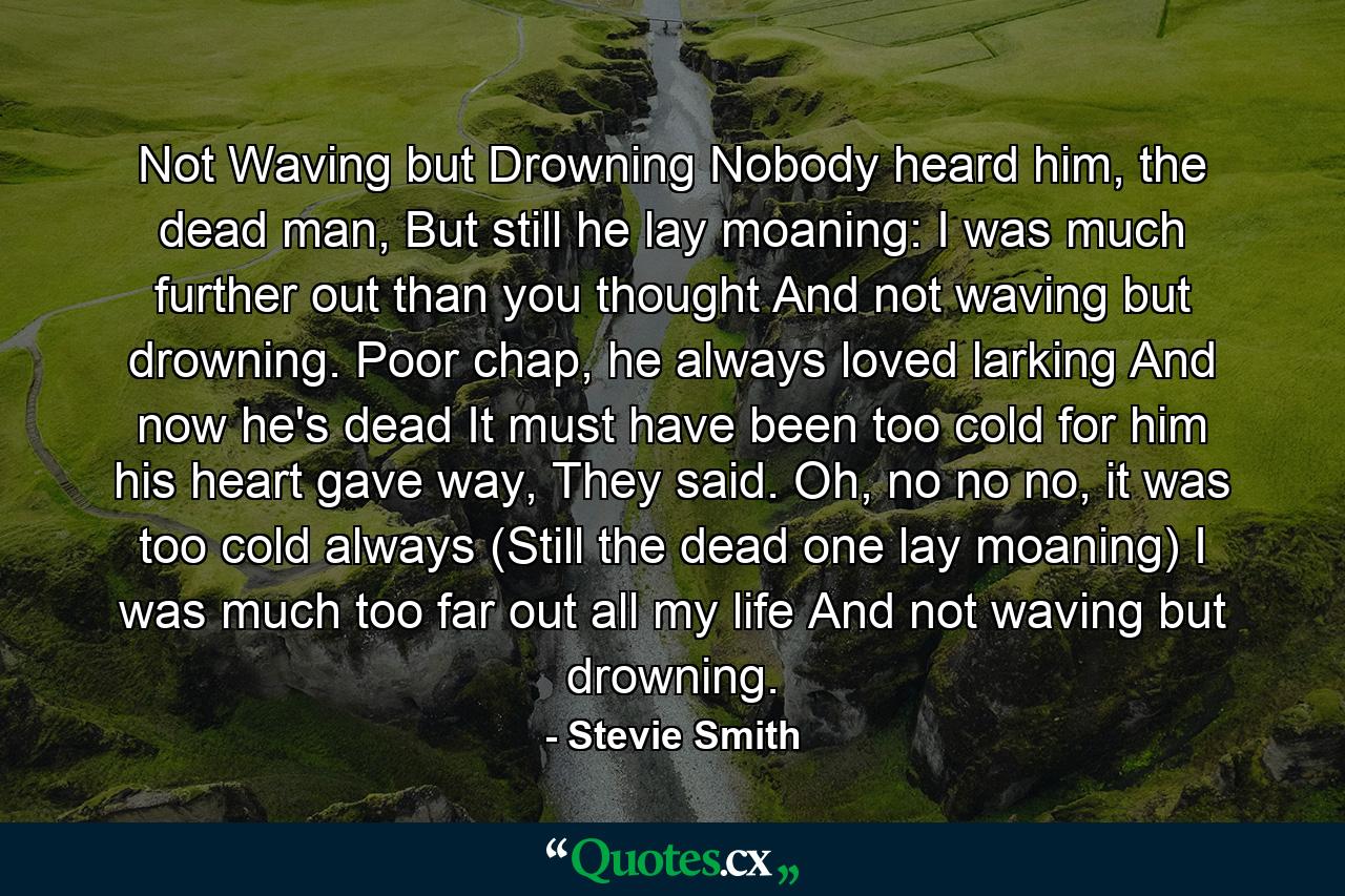 Not Waving but Drowning Nobody heard him, the dead man, But still he lay moaning: I was much further out than you thought And not waving but drowning. Poor chap, he always loved larking And now he's dead It must have been too cold for him his heart gave way, They said. Oh, no no no, it was too cold always (Still the dead one lay moaning) I was much too far out all my life And not waving but drowning. - Quote by Stevie Smith