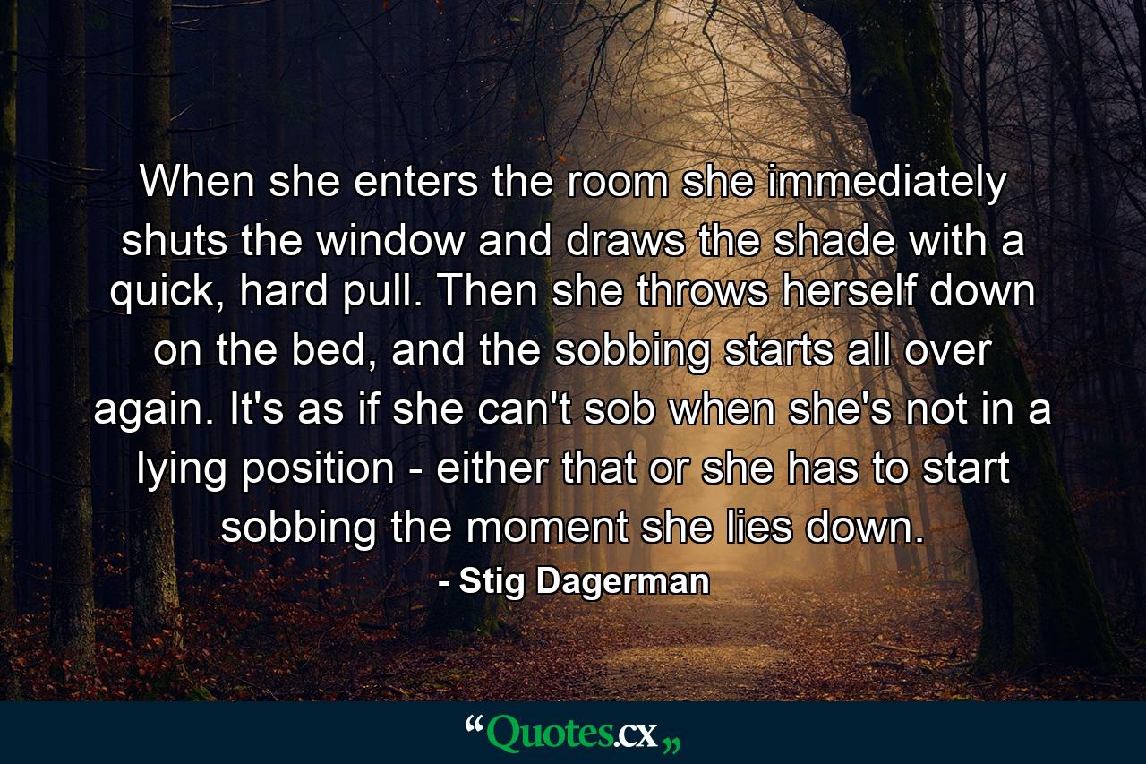 When she enters the room she immediately shuts the window and draws the shade with a quick, hard pull. Then she throws herself down on the bed, and the sobbing starts all over again. It's as if she can't sob when she's not in a lying position - either that or she has to start sobbing the moment she lies down. - Quote by Stig Dagerman