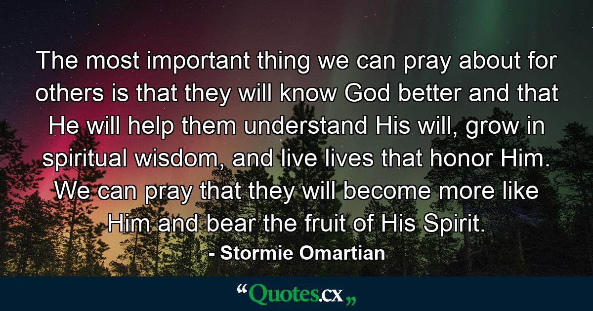 The most important thing we can pray about for others is that they will know God better and that He will help them understand His will, grow in spiritual wisdom, and live lives that honor Him. We can pray that they will become more like Him and bear the fruit of His Spirit. - Quote by Stormie Omartian