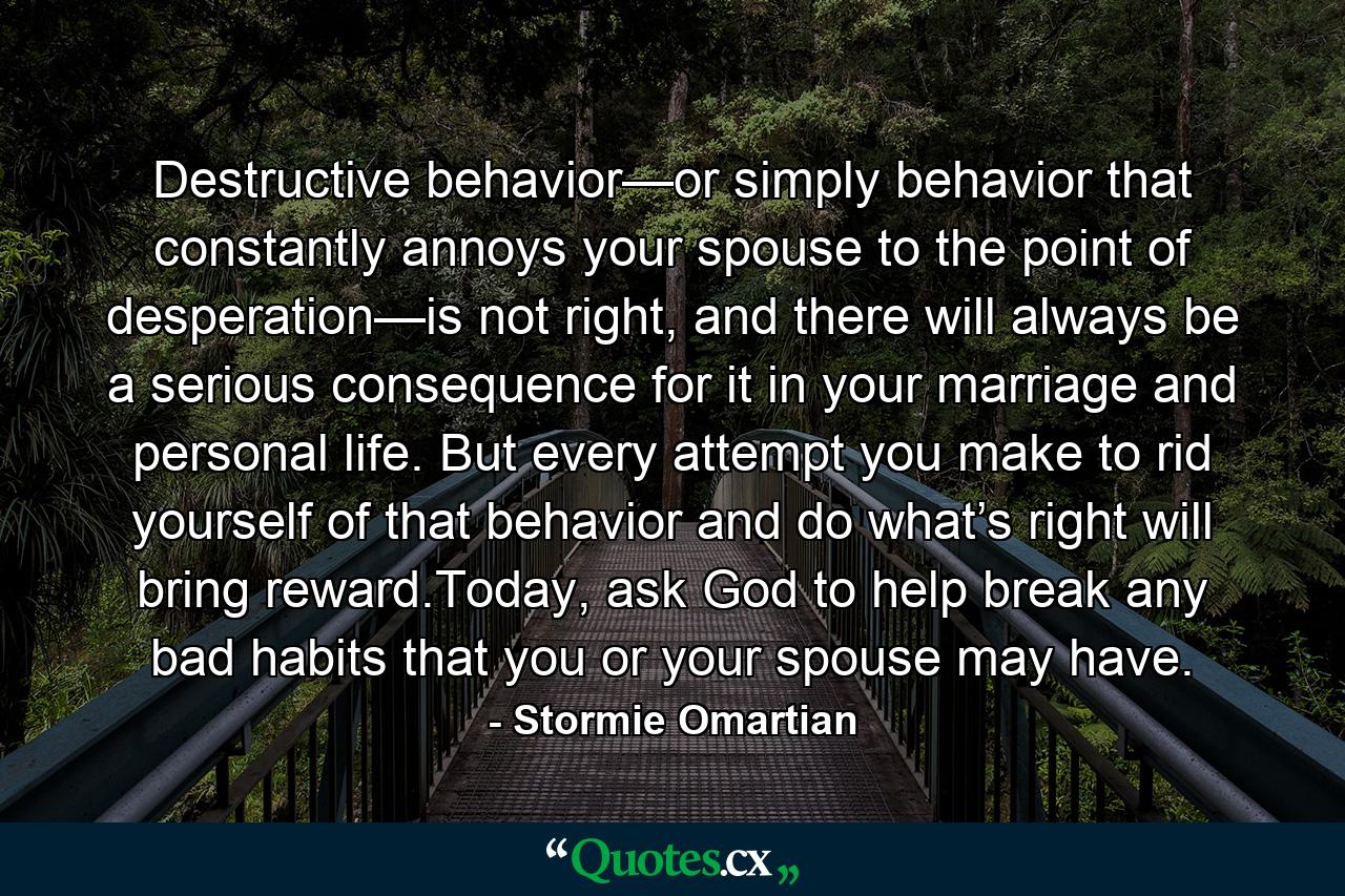 Destructive behavior—or simply behavior that constantly annoys your spouse to the point of desperation—is not right, and there will always be a serious consequence for it in your marriage and personal life. But every attempt you make to rid yourself of that behavior and do what’s right will bring reward.Today, ask God to help break any bad habits that you or your spouse may have. - Quote by Stormie Omartian