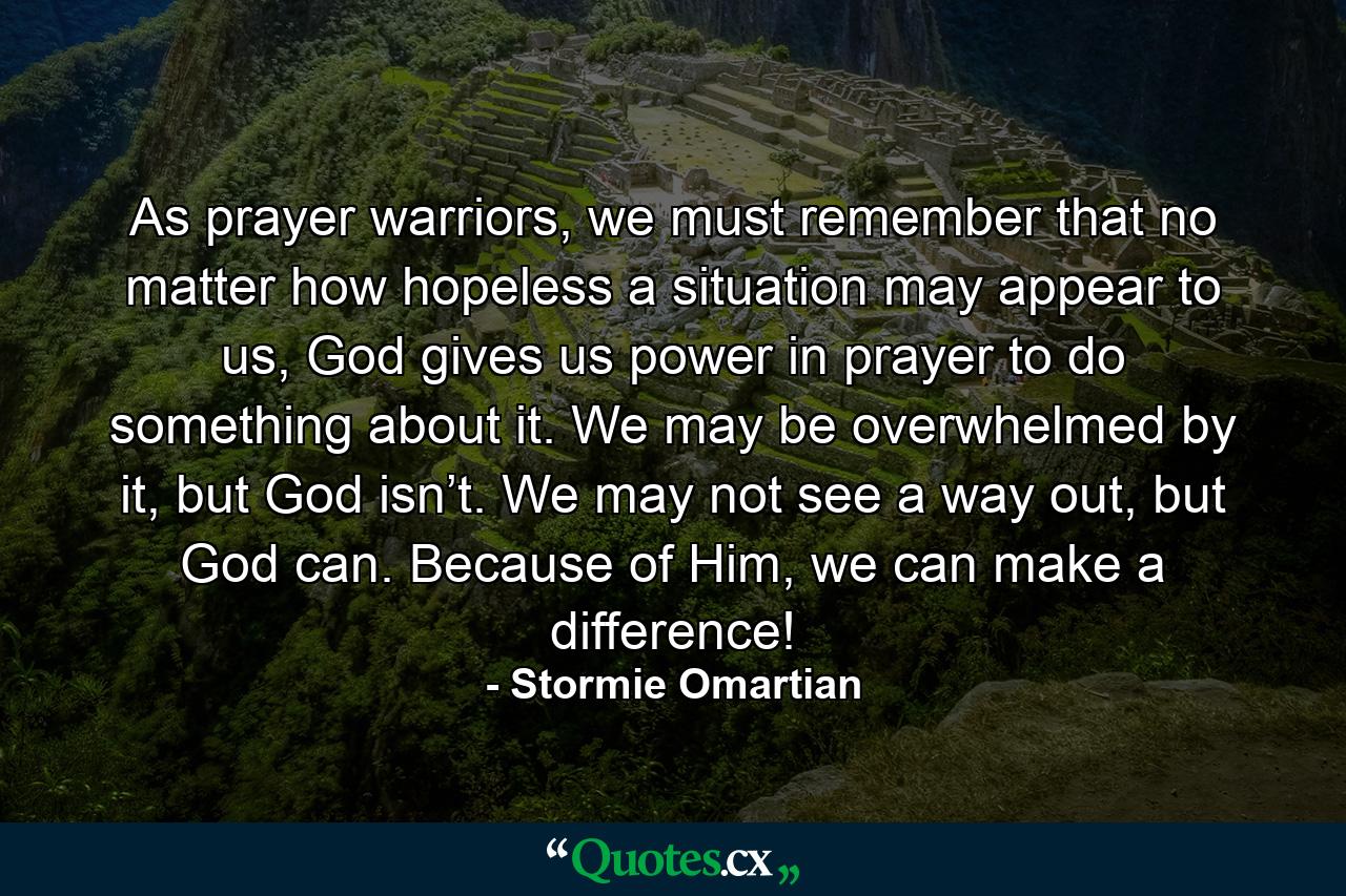 As prayer warriors, we must remember that no matter how hopeless a situation may appear to us, God gives us power in prayer to do something about it. We may be overwhelmed by it, but God isn’t. We may not see a way out, but God can. Because of Him, we can make a difference! - Quote by Stormie Omartian